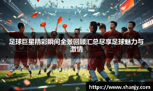 足球巨星精彩瞬间全景回顾汇总尽享足球魅力与激情